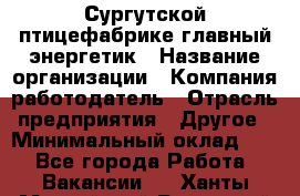Сургутской птицефабрике главный энергетик › Название организации ­ Компания-работодатель › Отрасль предприятия ­ Другое › Минимальный оклад ­ 1 - Все города Работа » Вакансии   . Ханты-Мансийский,Радужный г.